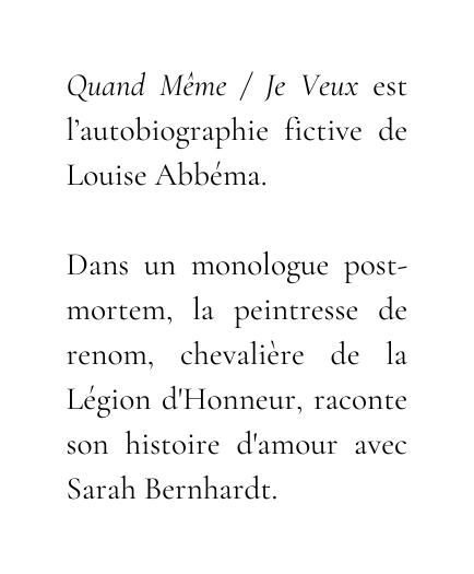 Quand Même Je Veux est l autobiographie fictive de Louise Abbéma Dans un monologue post mortem la peintresse de renom chevalière de la Légion d Honneur raconte son histoire d amour avec Sarah Bernhardt